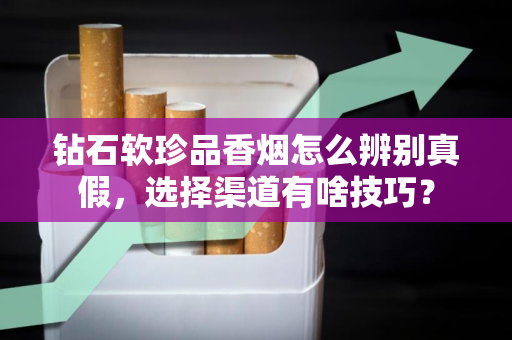 钻石软珍品香烟怎么辨别真假，选择渠道有啥技巧？